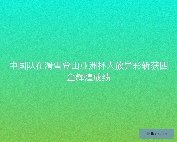 中国队在滑雪登山亚洲杯大放异彩斩获四金辉煌成绩