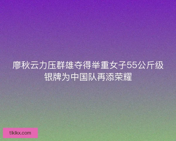 廖秋云力压群雄夺得举重女子55公斤级银牌为中国队再添荣耀 廖秋云力压群雄夺得举重女子55公斤级银牌为中国队再添荣耀