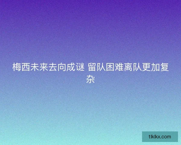 梅西未来去向成谜 留队困难离队更加复杂