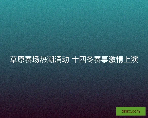 草原赛场热潮涌动 十四冬赛事激情上演