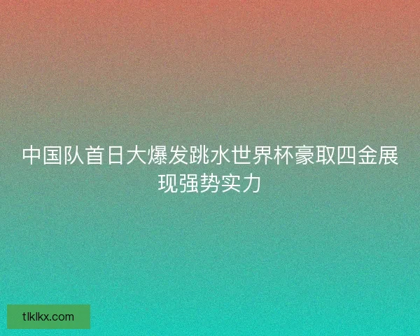 中国队首日大爆发跳水世界杯豪取四金展现强势实力