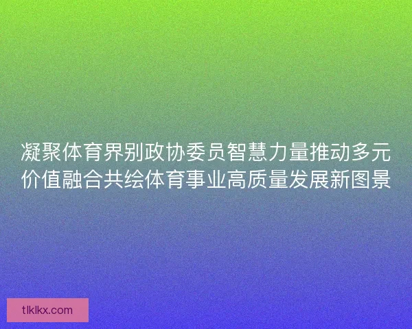 凝聚体育界别政协委员智慧力量推动多元价值融合共绘体育事业高质量发展新图景