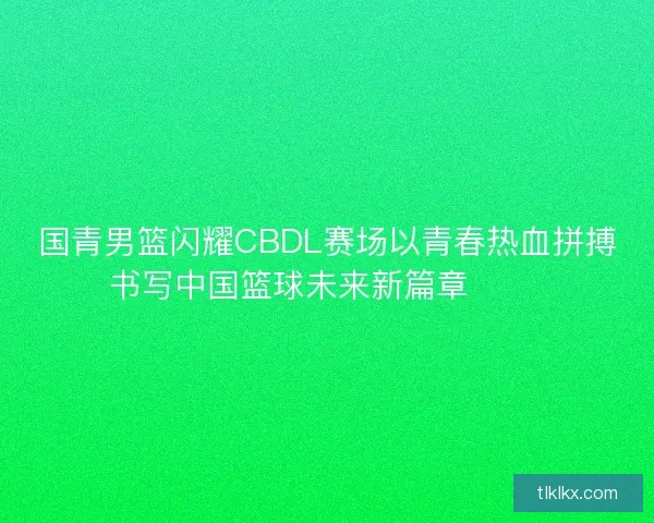 国青男篮闪耀CBDL赛场以青春热血拼搏书写中国篮球未来新篇章 🏀🔥
