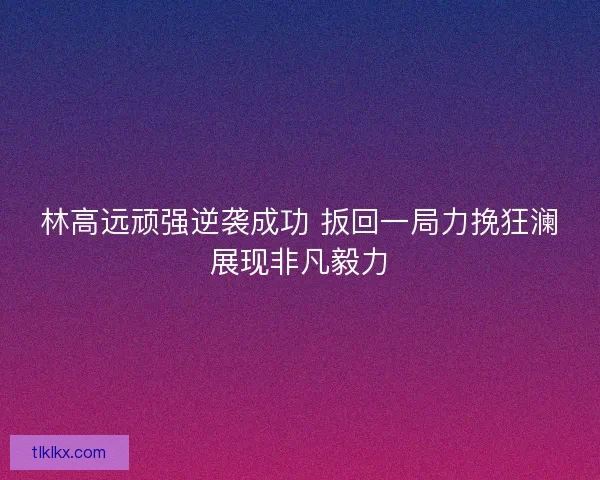 林高远顽强逆袭成功 扳回一局力挽狂澜展现非凡毅力