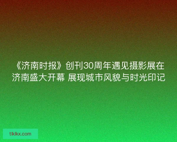 《济南时报》创刊30周年遇见摄影展在济南盛大开幕 展现城市风貌与时光印记