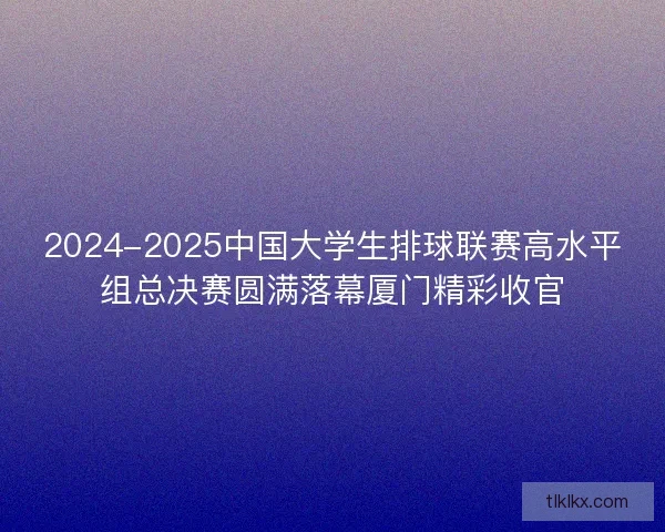 2024-2025中国大学生排球联赛高水平组总决赛圆满落幕厦门精彩收官