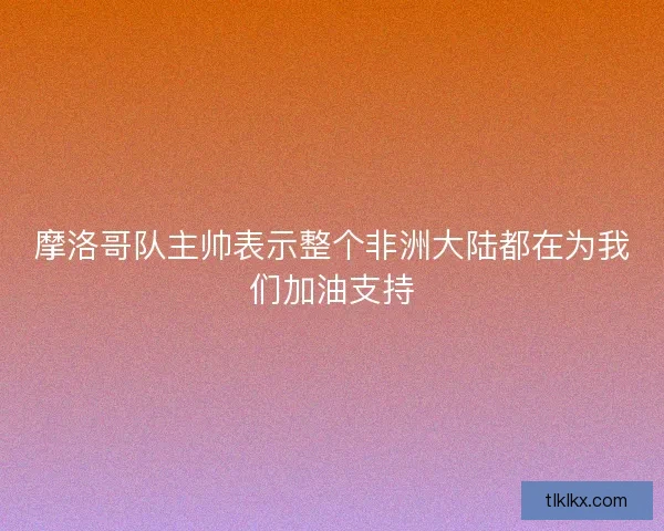 摩洛哥队主帅表示整个非洲大陆都在为我们加油支持