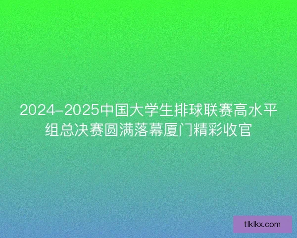 2024-2025中国大学生排球联赛高水平组总决赛圆满落幕厦门精彩收官