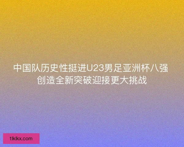 中国队历史性挺进U23男足亚洲杯八强 创造全新突破迎接更大挑战
