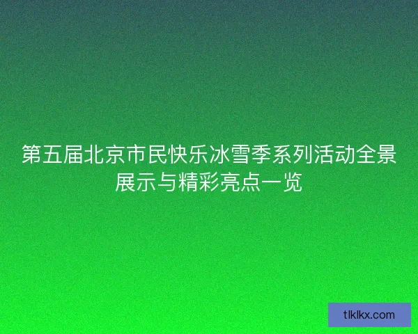 第五届北京市民快乐冰雪季系列活动全景展示与精彩亮点一览